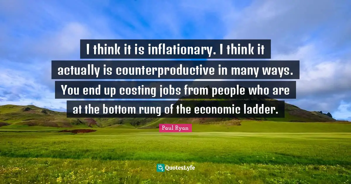I think it is inflationary. I think it actually is counterproductive in many ways. You end up costing jobs from people who are at the bottom rung of the economic ladder.