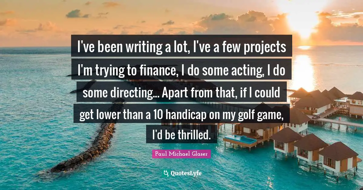 I've been writing a lot, I've a few projects I'm trying to finance, I do some acting, I do some directing... Apart from that, if I could get lower than a 10 handicap on my golf game, I'd be thrilled.