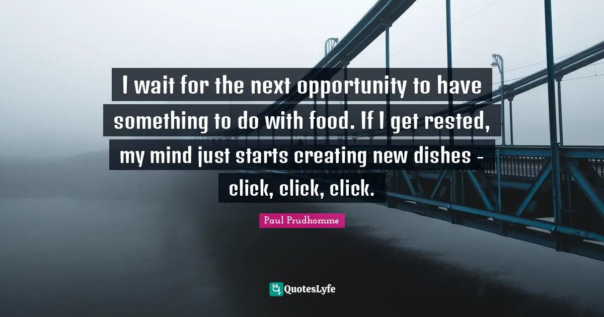I wait for the next opportunity to have something to do with food. If I get rested, my mind just starts creating new dishes - click, click, click.