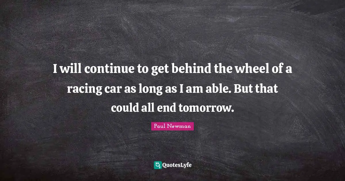 I will continue to get behind the wheel of a racing car as long as I am able. But that could all end tomorrow.