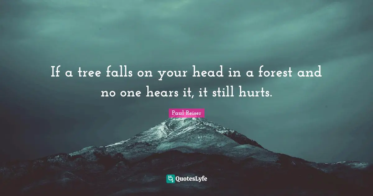If a tree falls on your head in a forest and no one hears it, it still hurts.