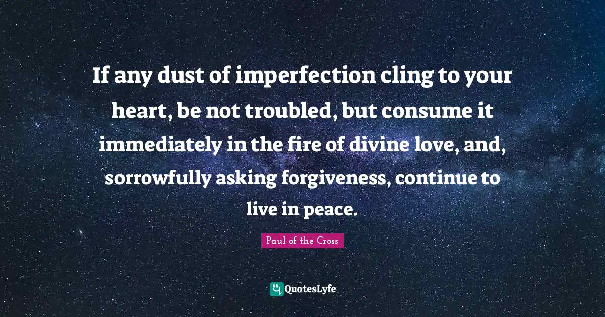 If any dust of imperfection cling to your heart, be not troubled, but consume it immediately in the fire of divine love, and, sorrowfully asking forgiveness, continue to live in peace.