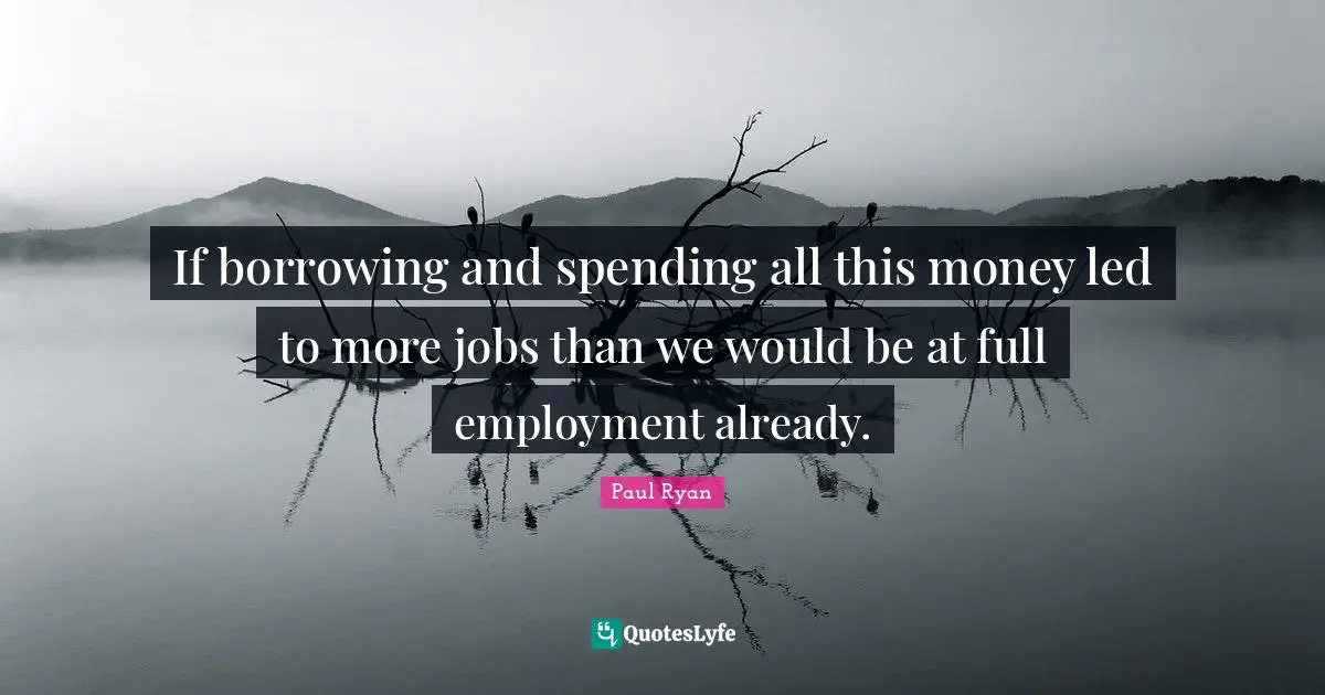 Paul Ryan Quotes: "If borrowing and spending all this money led to more jobs than we would be at full employment already."