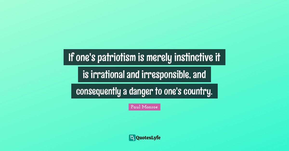 If one's patriotism is merely instinctive it is irrational and irresponsible, and consequently a danger to one's country.