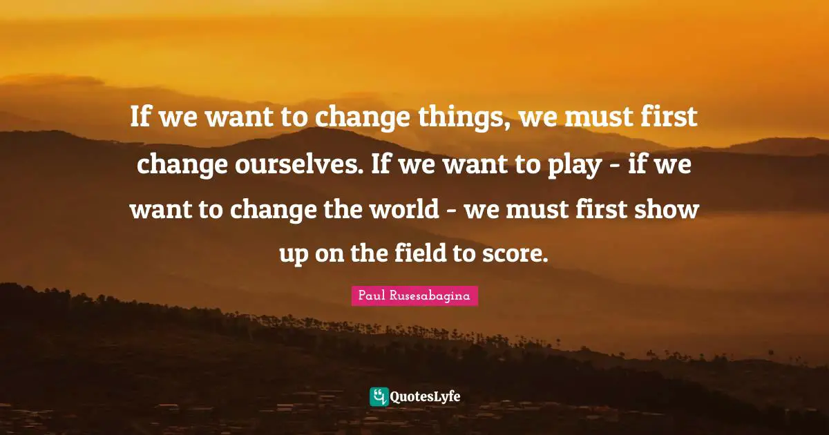 If we want to change things, we must first change ourselves. If we want to play - if we want to change the world - we must first show up on the field to score.