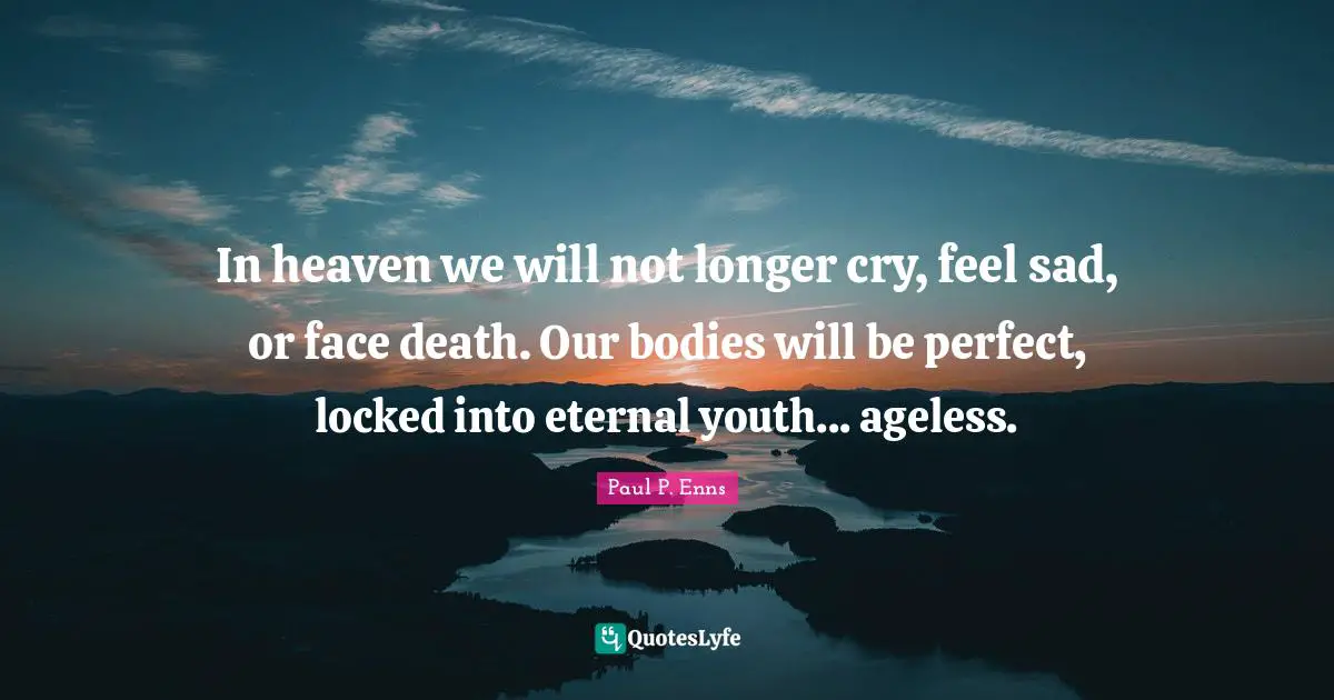 In heaven we will not longer cry, feel sad, or face death. Our bodies will be perfect, locked into eternal youth... ageless.