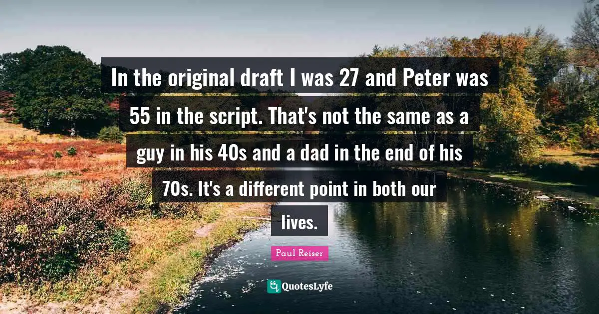 In the original draft I was 27 and Peter was 55 in the script. That's not the same as a guy in his 40s and a dad in the end of his 70s. It's a different point in both our lives.