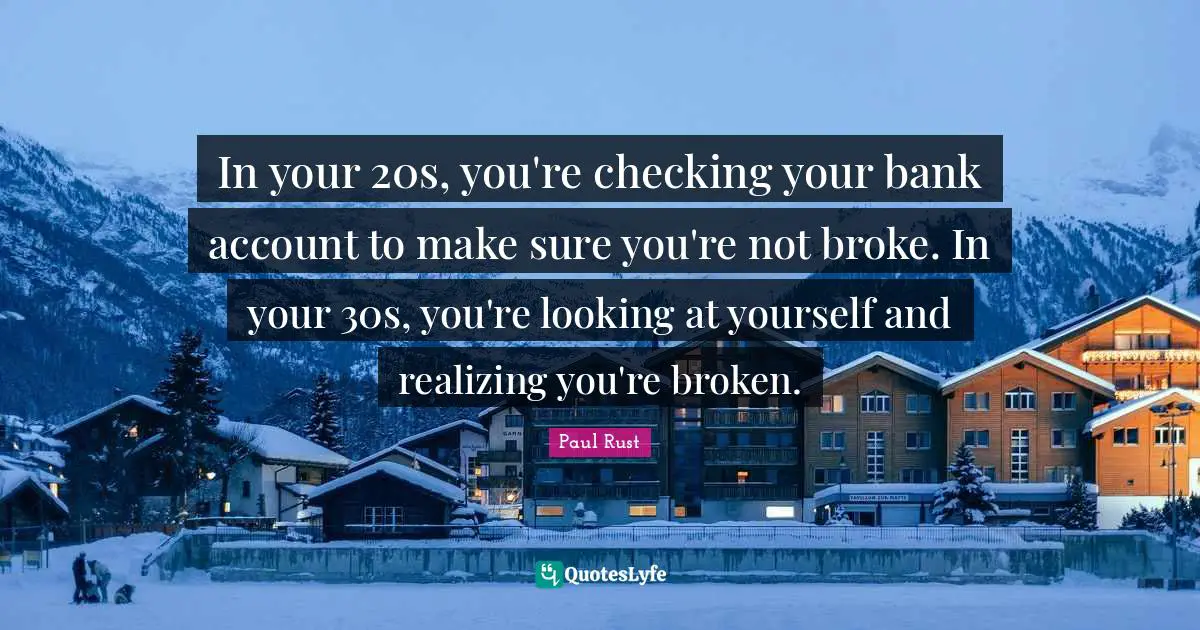 In your 20s, you're checking your bank account to make sure you're not broke. In your 30s, you're looking at yourself and realizing you're broken.
