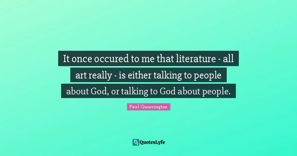 It once occured to me that literature - all art really - is either talking to people about God, or talking to God about people.