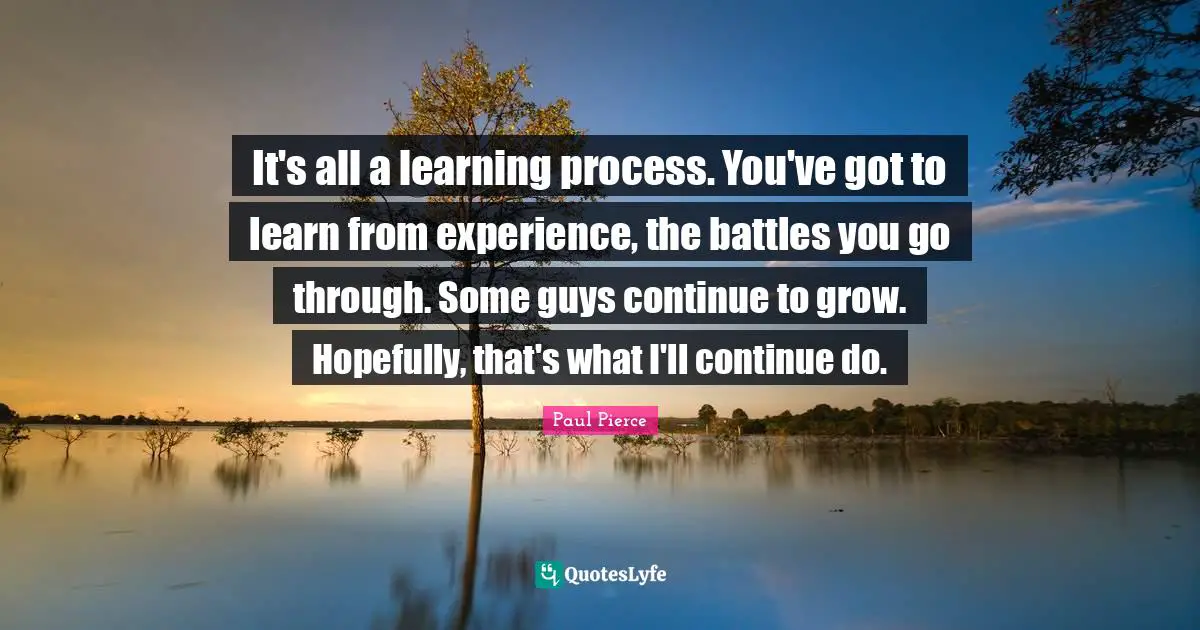 Learning Process Quotes: "It's all a learning process. You've got to learn from experience, the battles you go through. Some guys continue to grow. Hopefully, that's what I'll continue do."