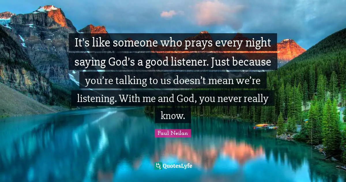 It’s like someone who prays every night saying God’s a good listener. Just because you’re talking to us doesn’t mean we’re listening. With me and God, you never really know.