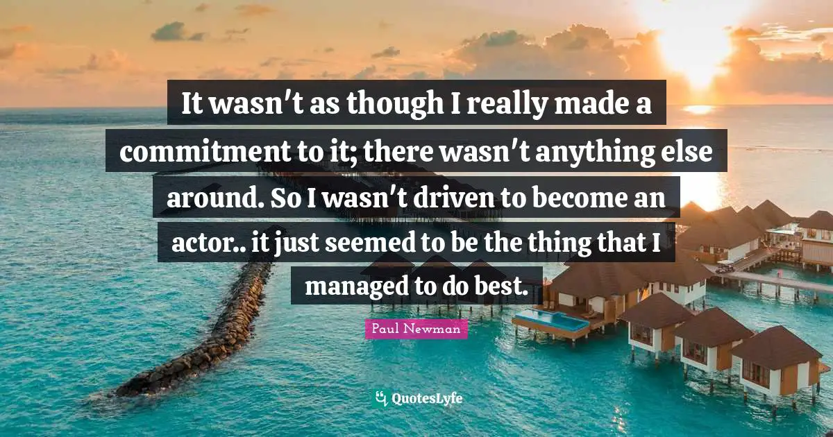 It wasn't as though I really made a commitment to it; there wasn't anything else around. So I wasn't driven to become an actor.. it just seemed to be the thing that I managed to do best.
