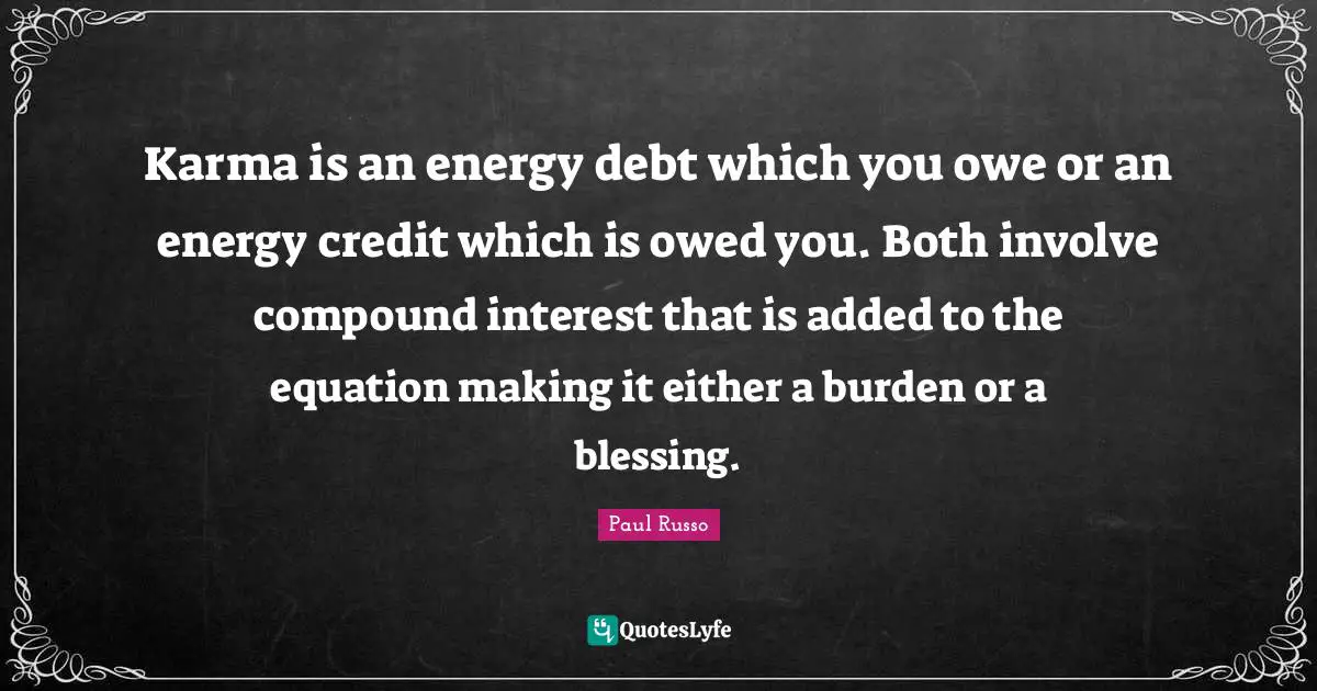 Karma is an energy debt which you owe or an energy credit which is owed you. Both involve compound interest that is added to the equation making it either a burden or a blessing.