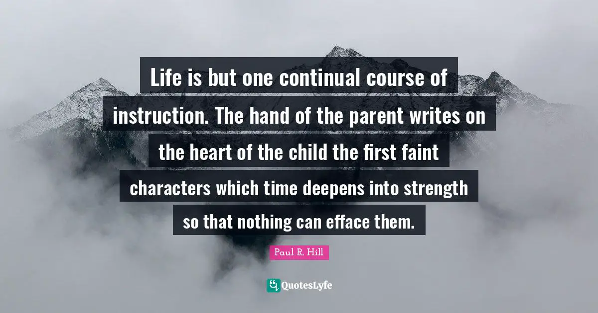 Life is but one continual course of instruction. The hand of the parent writes on the heart of the child the first faint characters which time deepens into strength so that nothing can efface them.