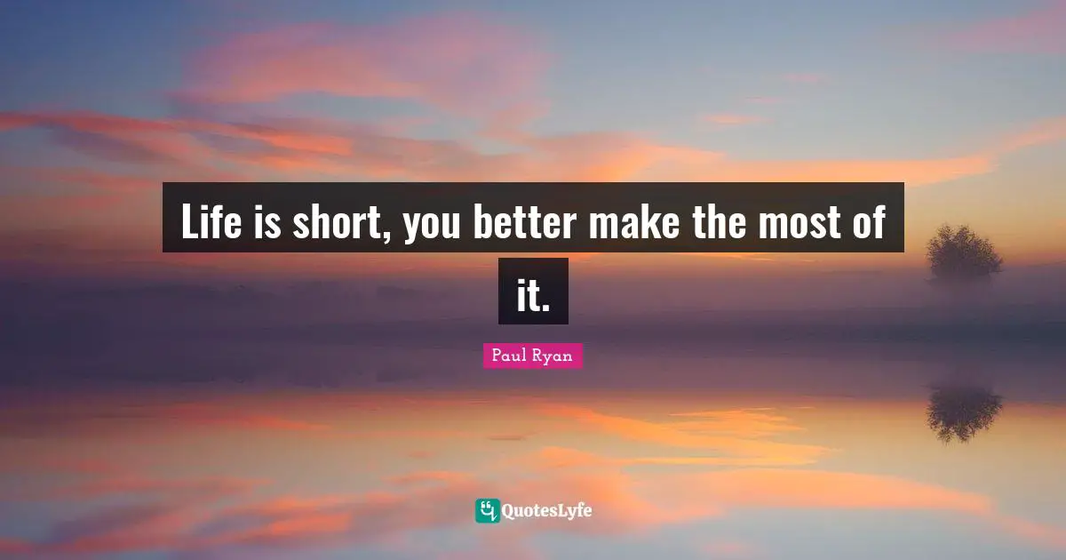 Life is short, you better make the most of it.