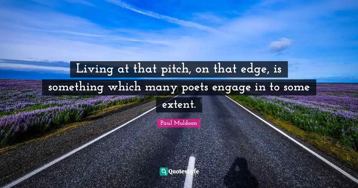Living at that pitch, on that edge, is something which many poets engage in to some extent.