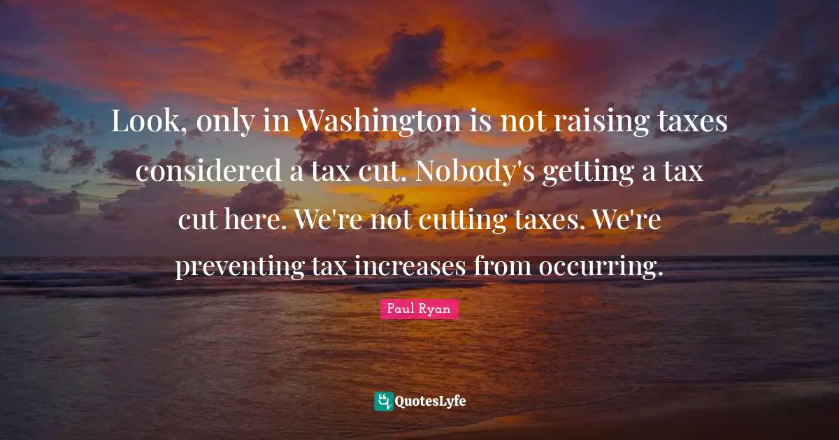 Paul Ryan Quotes: "Look, only in Washington is not raising taxes considered a tax cut. Nobody's getting a tax cut here. We're not cutting taxes. We're preventing tax increases from occurring."
