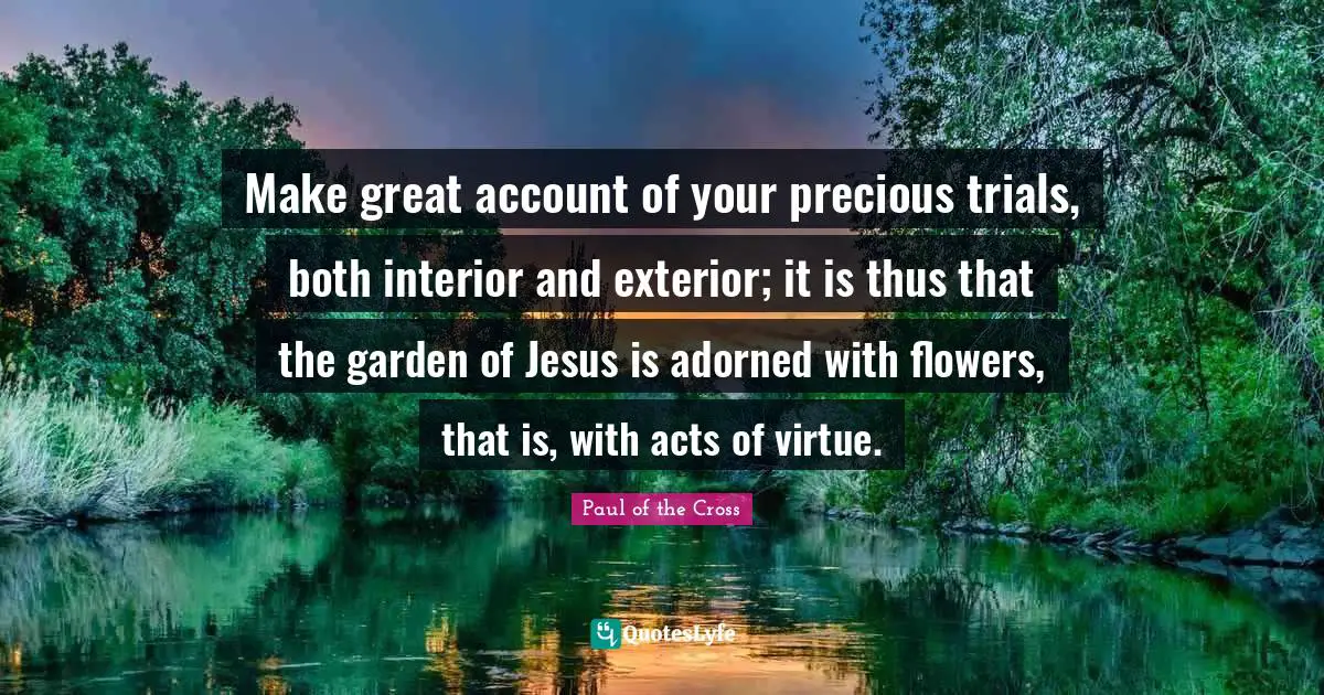 Make great account of your precious trials, both interior and exterior; it is thus that the garden of Jesus is adorned with flowers, that is, with acts of virtue.