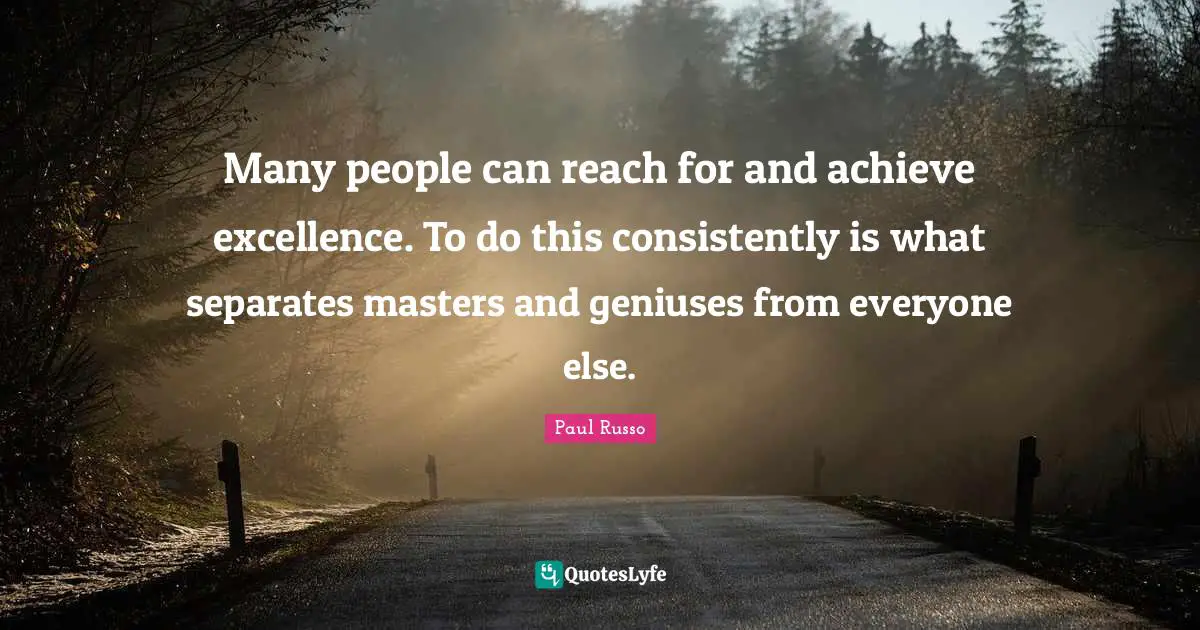 Many people can reach for and achieve excellence. To do this consistently is what separates masters and geniuses from everyone else.