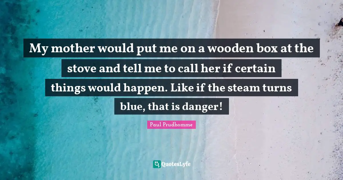 My mother would put me on a wooden box at the stove and tell me to call her if certain things would happen. Like if the steam turns blue, that is danger!