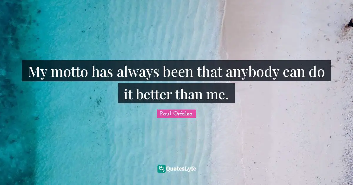 My motto has always been that anybody can do it better than me.