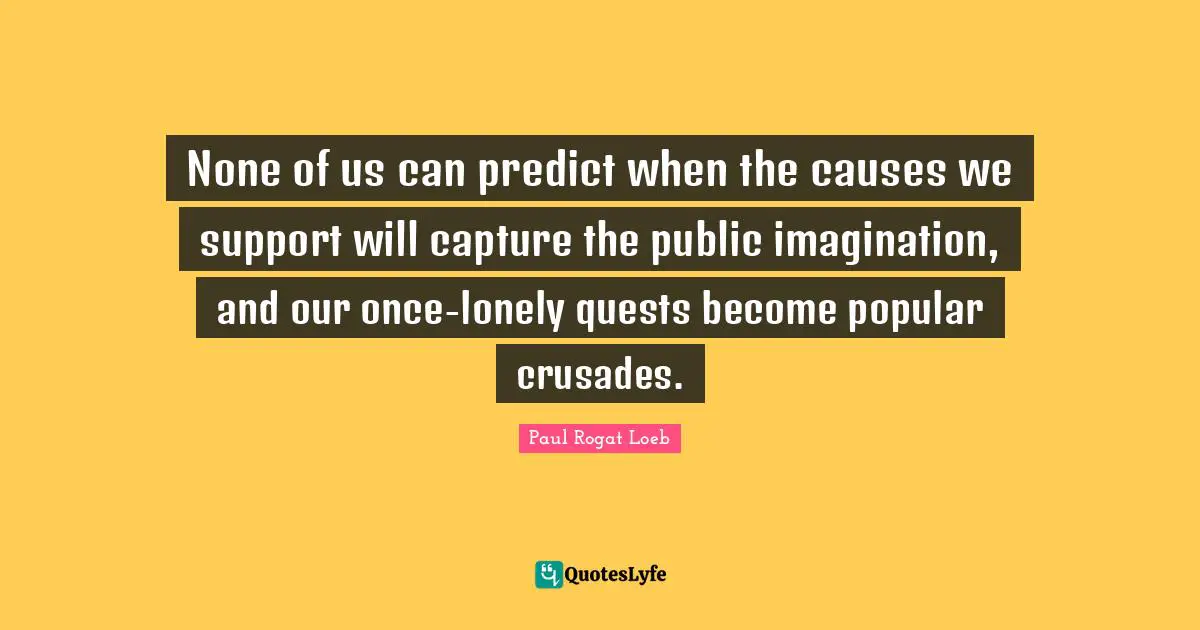 None of us can predict when the causes we support will capture the public imagination, and our once-lonely quests become popular crusades.
