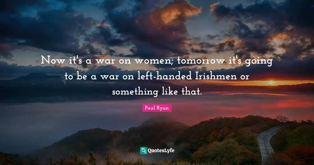 Paul Ryan Quotes: "Now it's a war on women; tomorrow it's going to be a war on left-handed Irishmen or something like that."