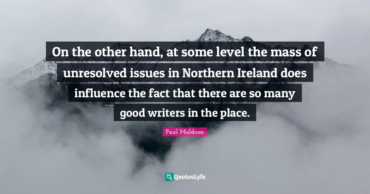 On the other hand, at some level the mass of unresolved issues in Northern Ireland does influence the fact that there are so many good writers in the place.