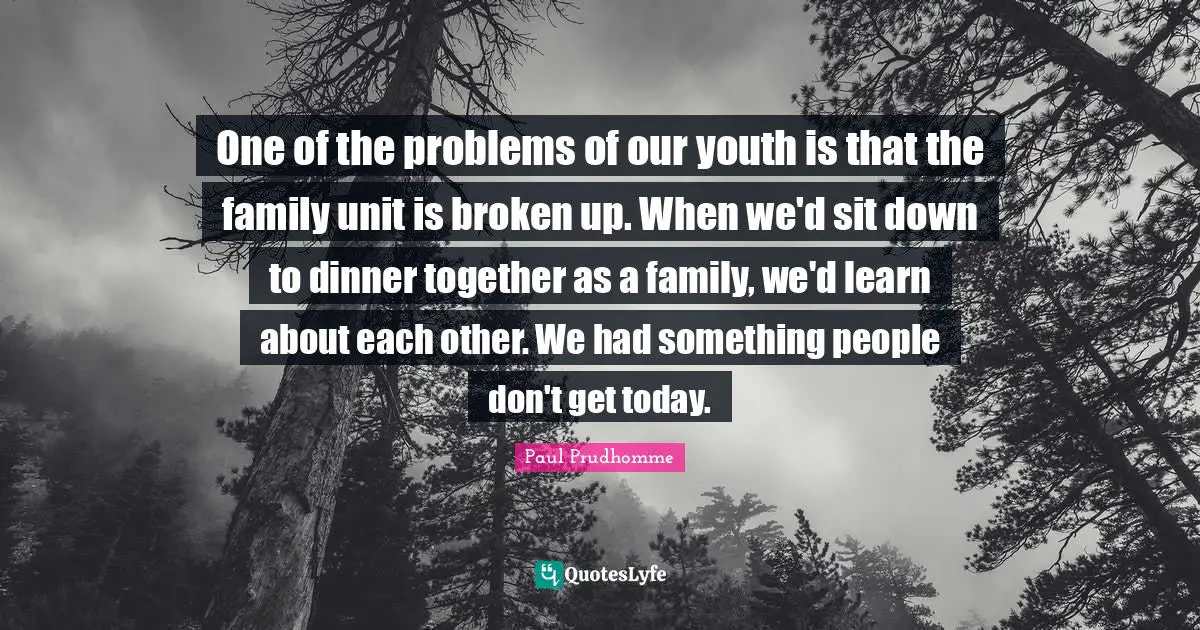 One of the problems of our youth is that the family unit is broken up. When we'd sit down to dinner together as a family, we'd learn about each other. We had something people don't get today.