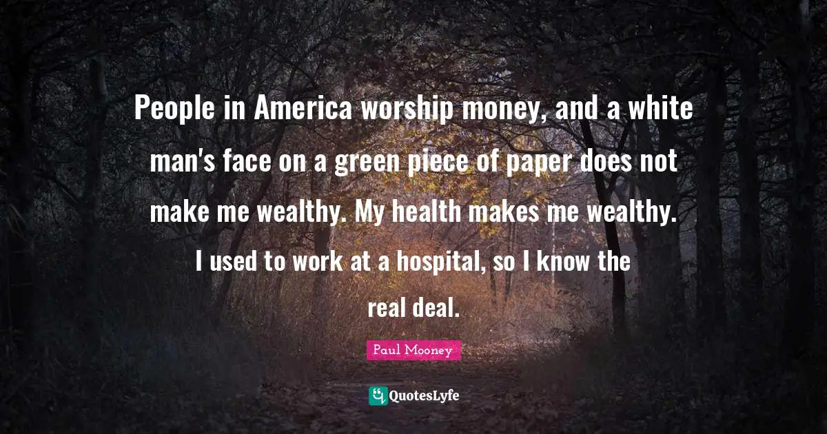People in America worship money, and a white man's face on a green piece of paper does not make me wealthy. My health makes me wealthy. I used to work at a hospital, so I know the real deal.