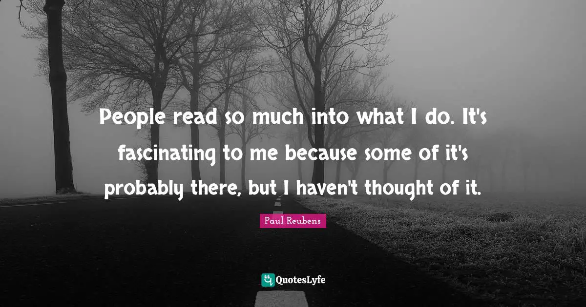 People read so much into what I do. It's fascinating to me because some of it's probably there, but I haven't thought of it.