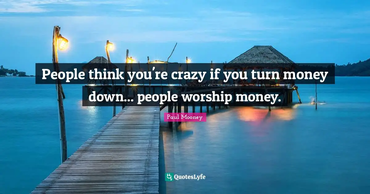 People think you're crazy if you turn money down... people worship money.