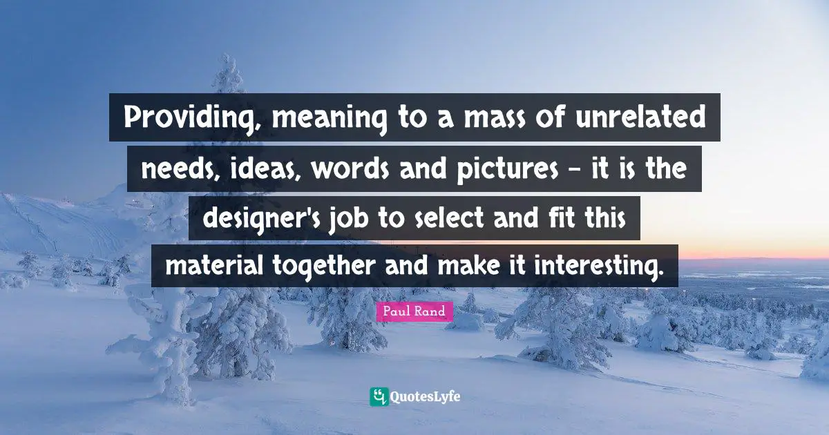 Paul Rand Quotes: "Providing, meaning to a mass of unrelated needs, ideas, words and pictures - it is the designer's job to select and fit this material together and make it interesting."