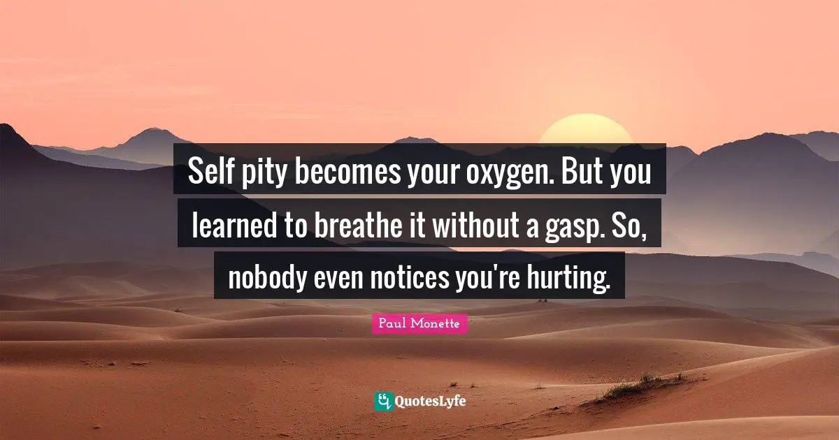 Self pity becomes your oxygen. But you learned to breathe it without a gasp. So, nobody even notices you're hurting.