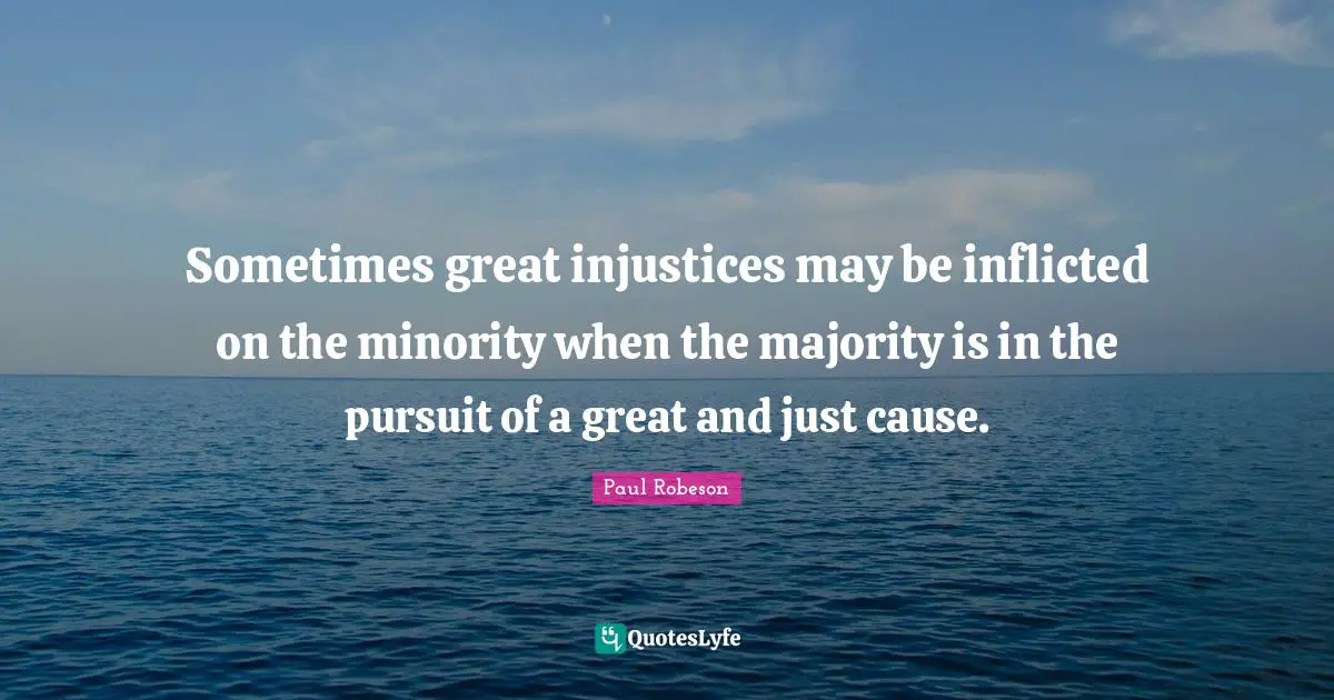 Sometimes great injustices may be inflicted on the minority when the majority is in the pursuit of a great and just cause.