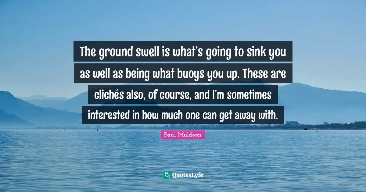 The ground swell is what’s going to sink you as well as being what buoys you up. These are clichés also, of course, and I’m sometimes interested in how much one can get away with.