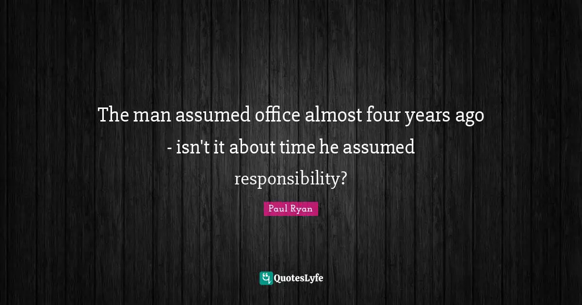 The man assumed office almost four years ago - isn't it about time he assumed responsibility?