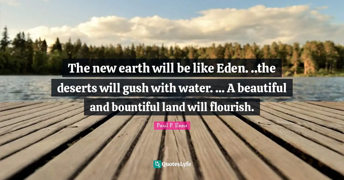 The new earth will be like Eden. ..the deserts will gush with water. ... A beautiful and bountiful land will flourish.