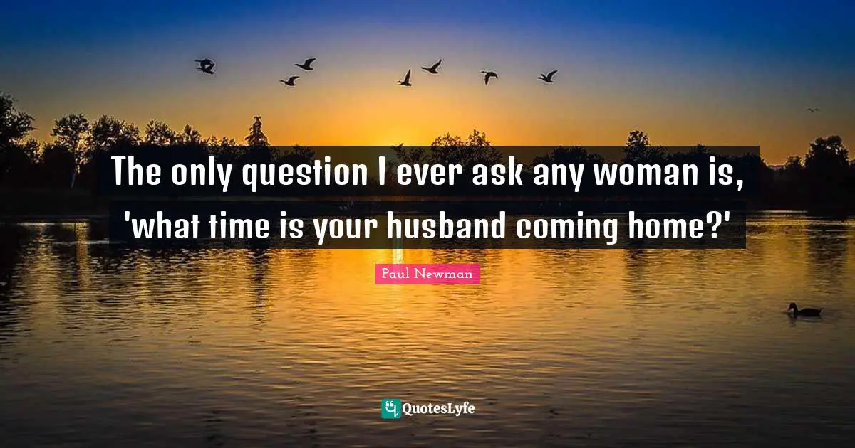 The only question I ever ask any woman is, 'what time is your husband coming home?'