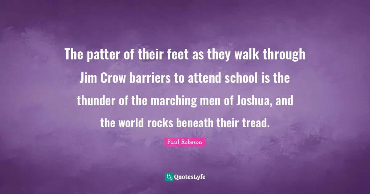 Thunder Quotes: "The patter of their feet as they walk through Jim Crow barriers to attend school is the thunder of the marching men of Joshua, and the world rocks beneath their tread."