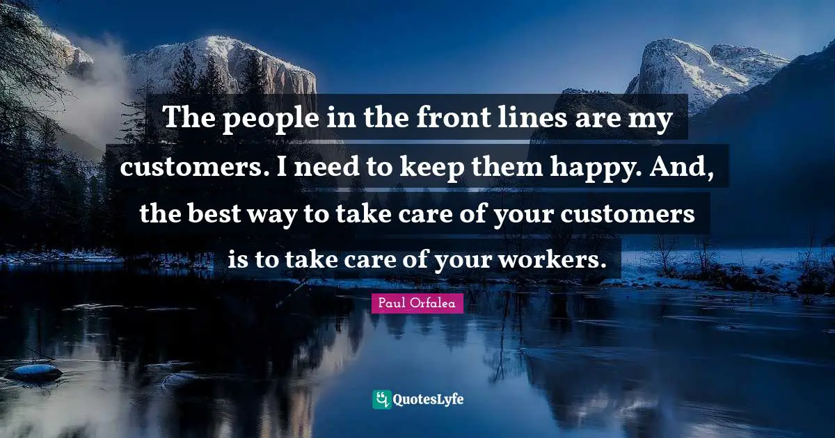 The people in the front lines are my customers. I need to keep them happy. And, the best way to take care of your customers is to take care of your workers.
