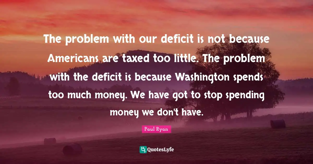 The problem with our deficit is not because Americans are taxed too little. The problem with the deficit is because Washington spends too much money. We have got to stop spending money we don't have.