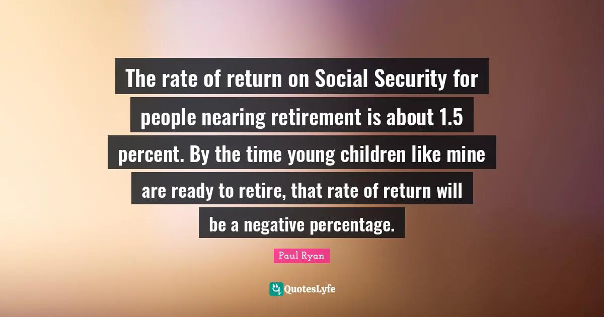 The rate of return on Social Security for people nearing retirement is about 1.5 percent. By the time young children like mine are ready to retire, that rate of return will be a negative percentage.