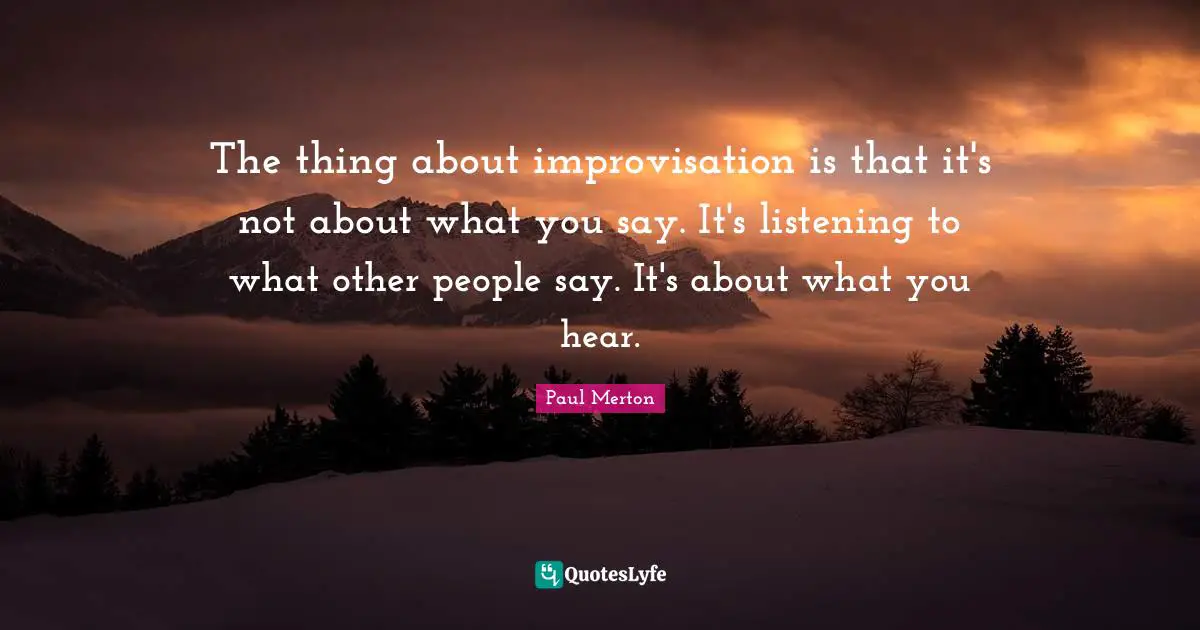 The thing about improvisation is that it's not about what you say. It's listening to what other people say. It's about what you hear.