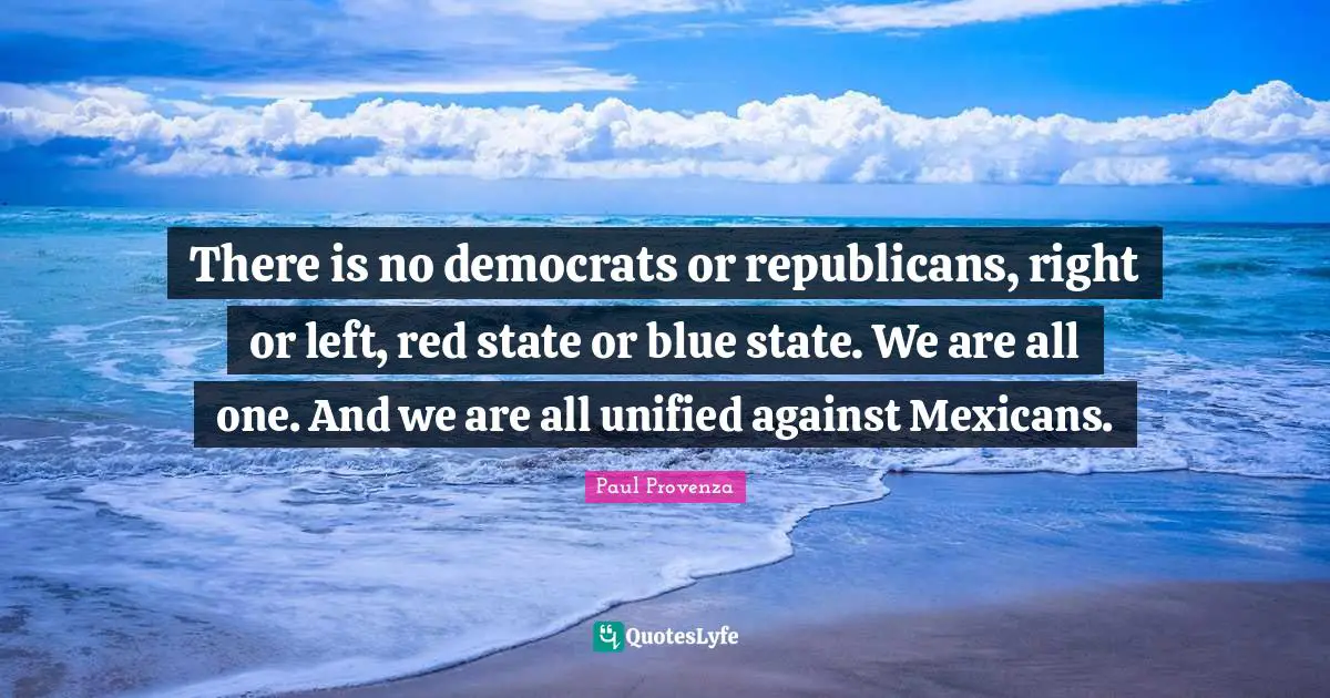 There is no democrats or republicans, right or left, red state or blue state. We are all one. And we are all unified against Mexicans.
