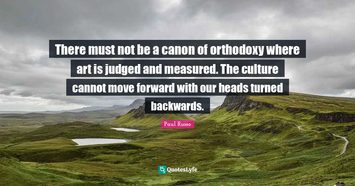 There must not be a canon of orthodoxy where art is judged and measured. The culture cannot move forward with our heads turned backwards.