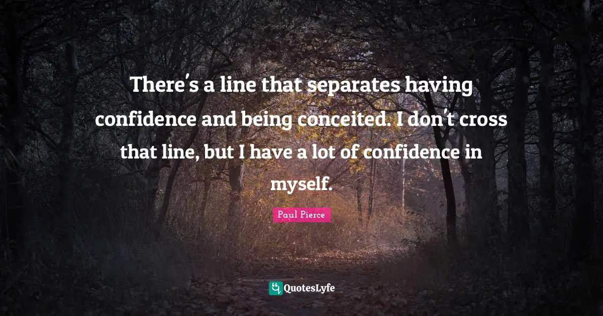 There's a line that separates having confidence and being conceited. I don't cross that line, but I have a lot of confidence in myself.