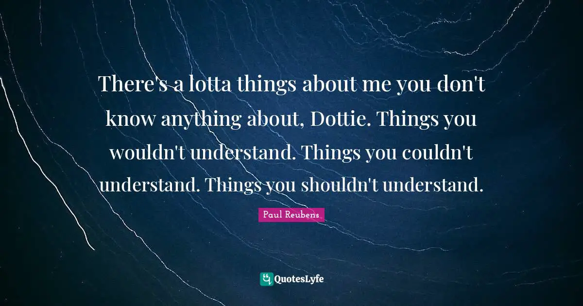 There's a lotta things about me you don't know anything about, Dottie. Things you wouldn't understand. Things you couldn't understand. Things you shouldn't understand.