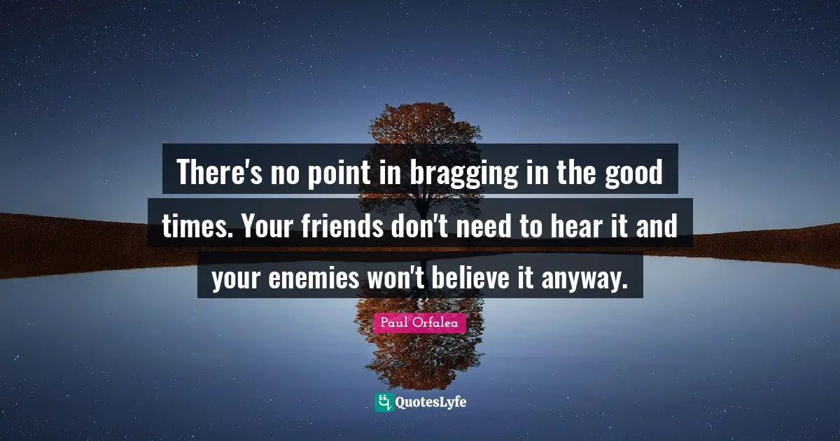 There's no point in bragging in the good times. Your friends don't need to hear it and your enemies won't believe it anyway.