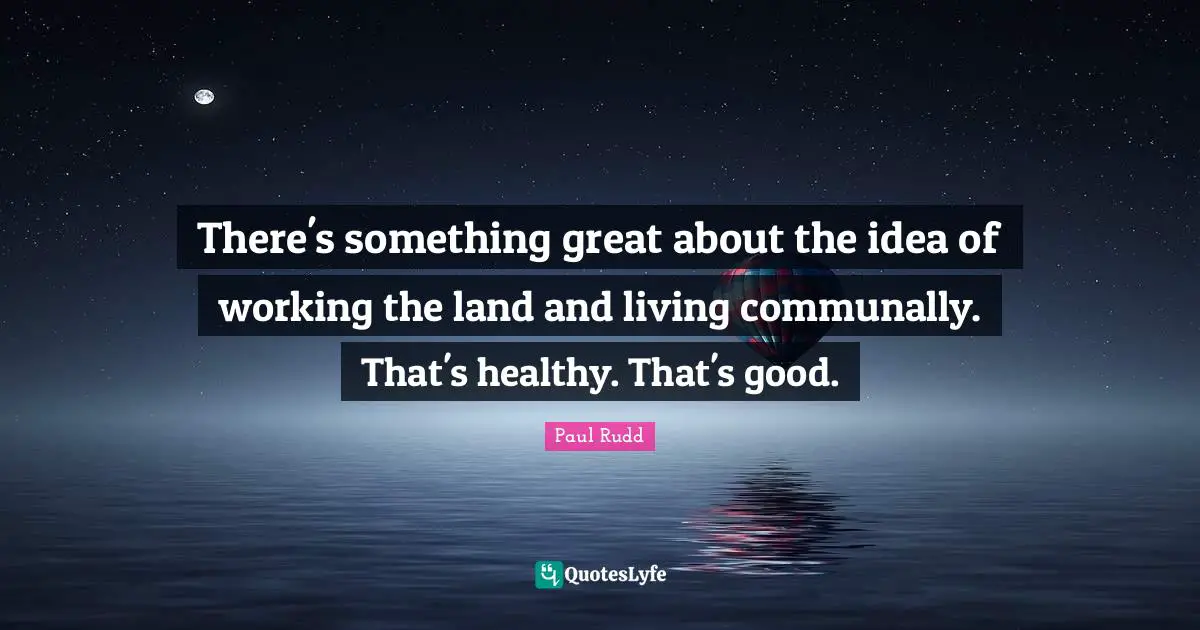 There's something great about the idea of working the land and living communally. That's healthy. That's good.